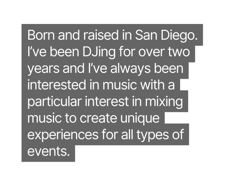 Born and raised in San Diego I ve been DJing for over two years and I ve always been interested in music with a particular interest in mixing music to create unique experiences for all types of events